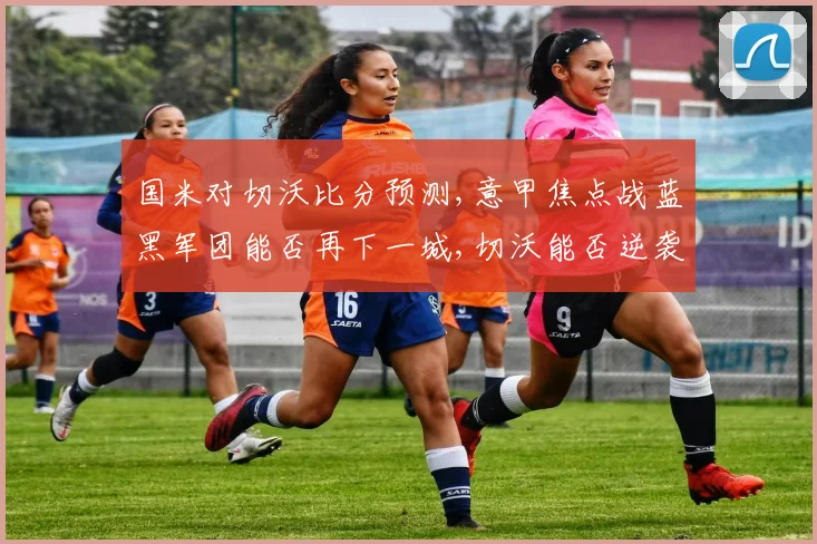 国米对切沃比分预测,意甲焦点战蓝黑军团能否再下一城,切沃能否逆袭