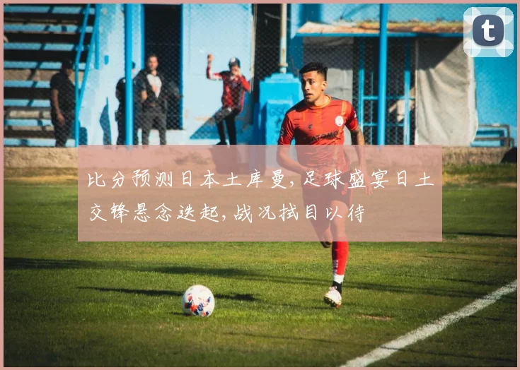 比分预测日本土库曼,足球盛宴日土交锋悬念迭起,战况拭目以待