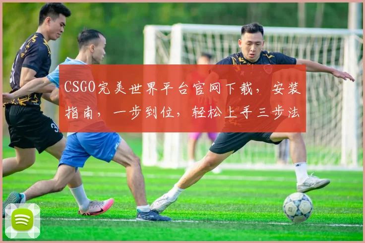 CSGO完美世界平台官网下载，安装指南，一步到位，轻松上手三步法，不容错过
